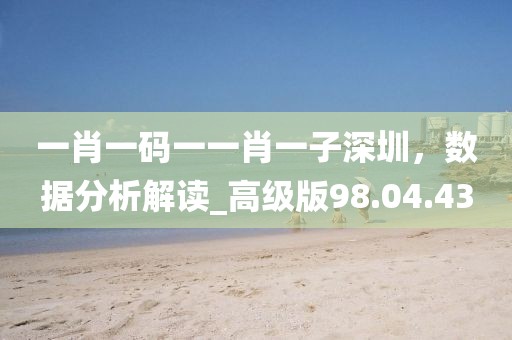 一肖一码一一肖一子深圳，数据分析解读_高级版98.04.43