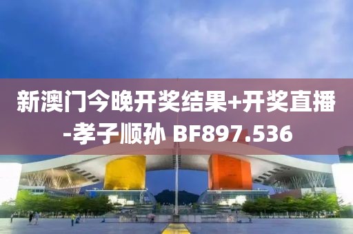 新澳门今晚开奖结果+开奖直播-孝子顺孙 BF897.536