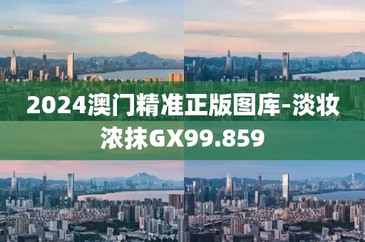 2024澳门精准正版图库-淡妆浓抹GX99.859