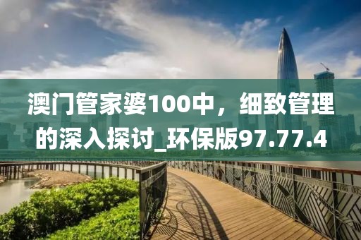 澳门管家婆100中，细致管理的深入探讨_环保版97.77.4