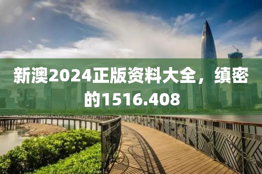 新澳2024正版资料大全，缜密的1516.408