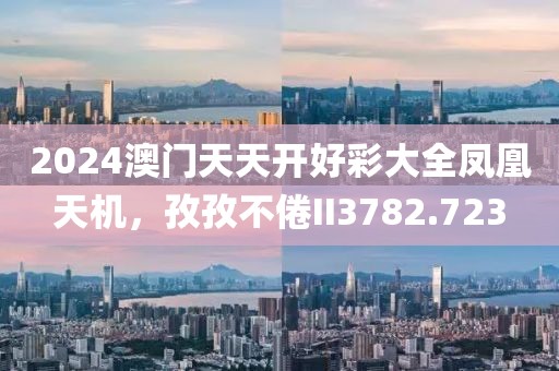 2024澳门天天开好彩大全凤凰天机，孜孜不倦II3782.723