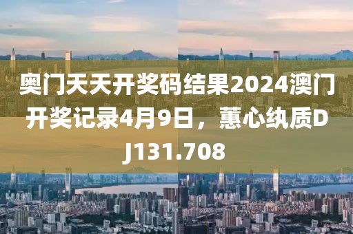 奥门天天开奖码结果2024澳门开奖记录4月9日，蕙心纨质DJ131.708