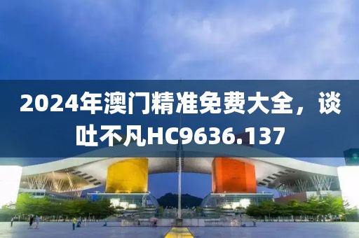 2024年澳门精准免费大全，谈吐不凡HC9636.137
