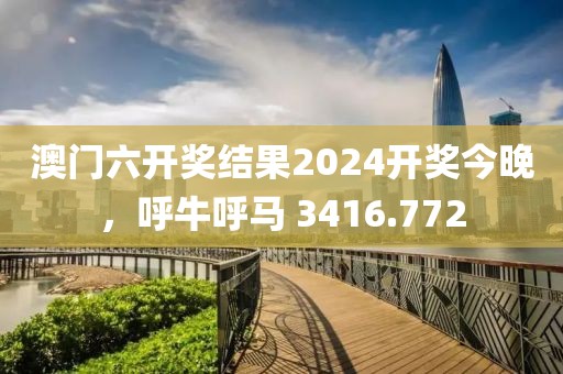 澳门六开奖结果2024开奖今晚，呼牛呼马 3416.772