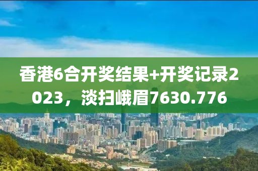 香港6合开奖结果+开奖记录2023，淡扫峨眉7630.776