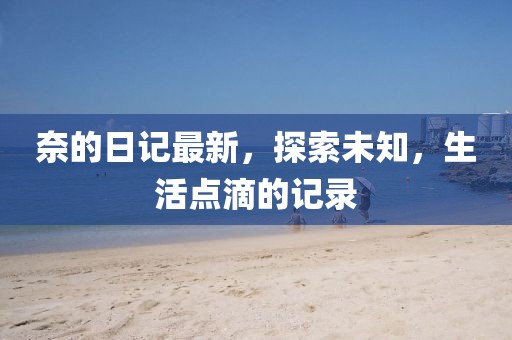 奈的日记最新，探索未知，生活点滴的记录