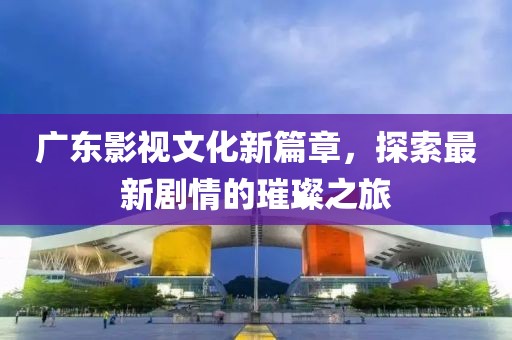 广东影视文化新篇章,探索最新剧情的璀璨之旅