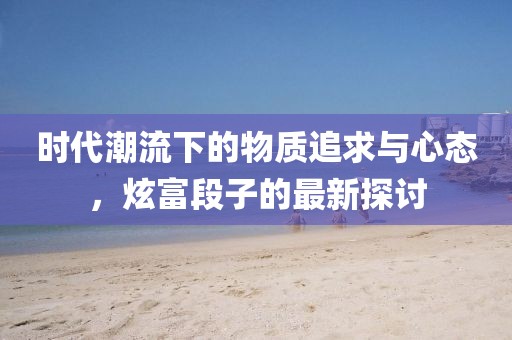 时代潮流下的物质追求与心态,炫富段子的最新探讨