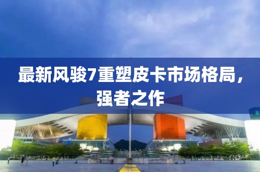 最新风骏7重塑皮卡市场格局,强者之作