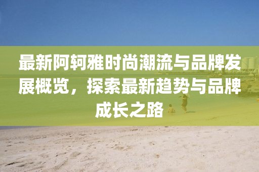 最新阿轲雅时尚潮流与品牌发展概览，探索最新趋势与品牌成长之路
