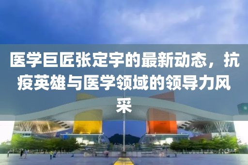 医学巨匠张定宇的最新动态，抗疫英雄与医学领域的领导力风采