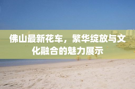 佛山最新花车，繁华绽放与文化融合的魅力展示