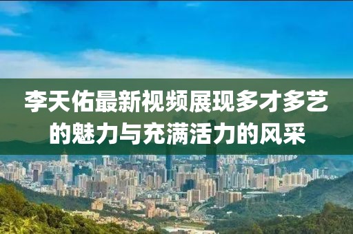 李天佑最新视频展现多才多艺的魅力与充满活力的风采