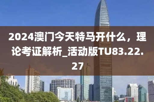 2024澳门今天特马开什么，理论考证解析_活动版TU83.22.27