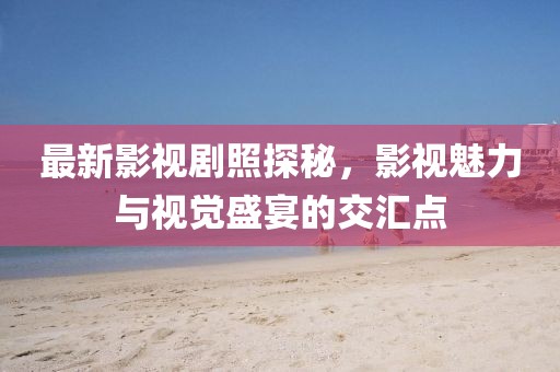 最新影视剧照探秘，影视魅力与视觉盛宴的交汇点