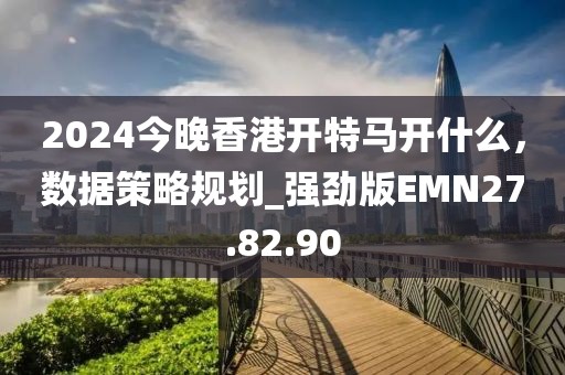 2024今晚香港开特马开什么，数据策略规划_强劲版EMN27.82.90