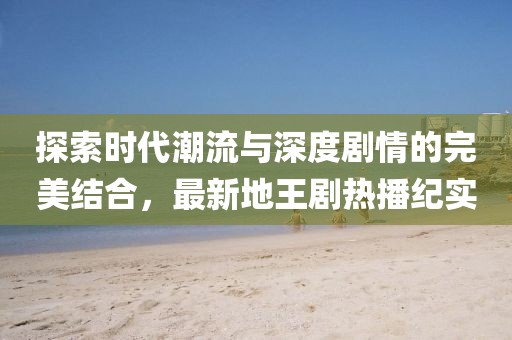 探索时代潮流与深度剧情的完美结合，最新地王剧热播纪实