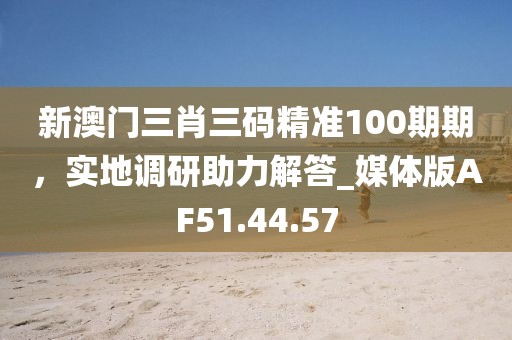 新澳门三肖三码精准100期期，实地调研助力解答_媒体版AF51.44.57