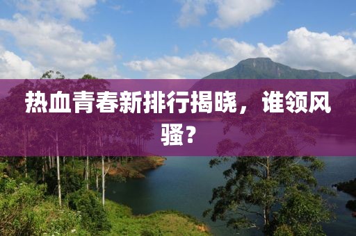 热血青春新排行揭晓，谁领风骚？