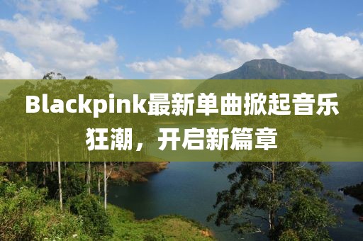 Blackpink最新单曲掀起音乐狂潮，开启新篇章