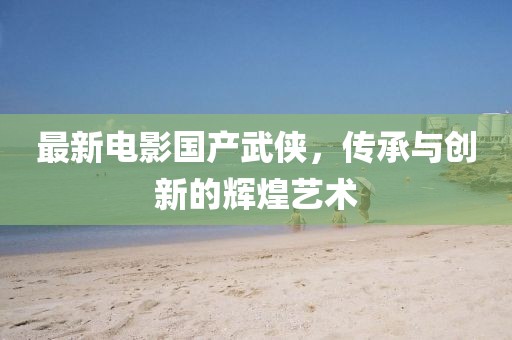 最新电影国产武侠，传承与创新的辉煌艺术