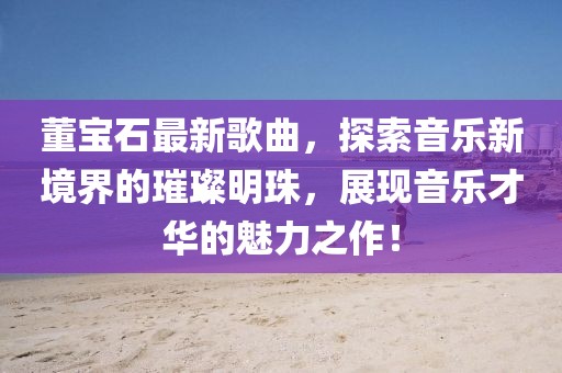 董宝石最新歌曲，探索音乐新境界的璀璨明珠，展现音乐才华的魅力之作！