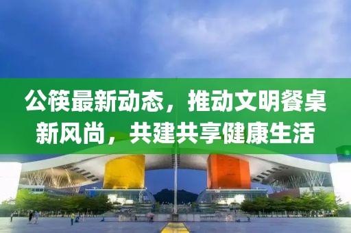 公筷最新动态，推动文明餐桌新风尚，共建共享健康生活