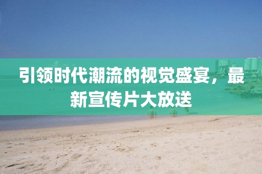 引领时代潮流的视觉盛宴，最新宣传片大放送