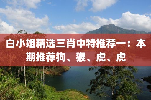 白小姐精选三肖中特推荐一：本期推荐狗、猴、虎、虎
