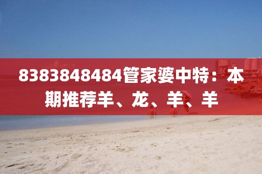 8383848484管家婆中特：本期推荐羊、龙、羊、羊