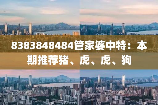 8383848484管家婆中特：本期推荐猪、虎、虎、狗