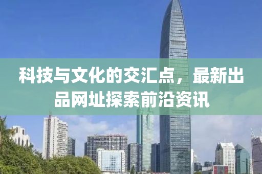 科技与文化的交汇点，最新出品网址探索前沿资讯