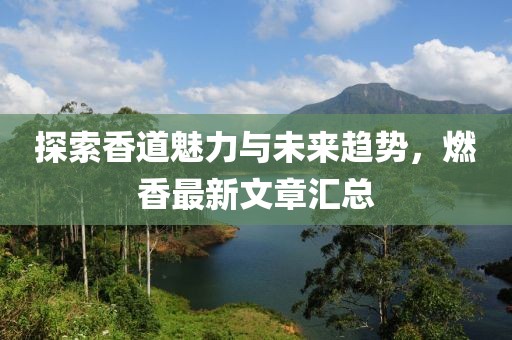 探索香道魅力与未来趋势，燃香最新文章汇总