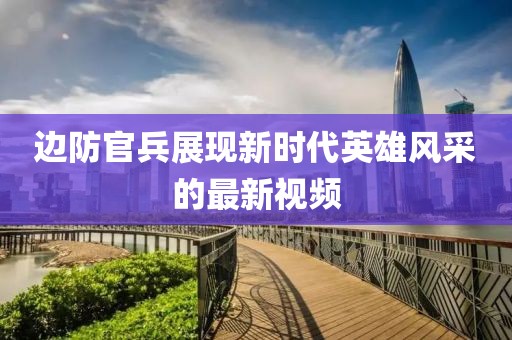 边防官兵展现新时代英雄风采的最新视频