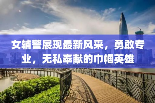 女辅警展现最新风采，勇敢专业，无私奉献的巾帼英雄