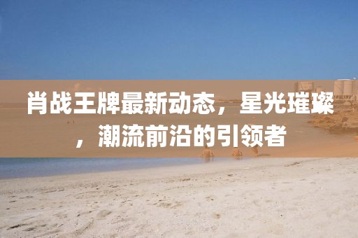 肖战王牌最新动态，星光璀璨，潮流前沿的引领者