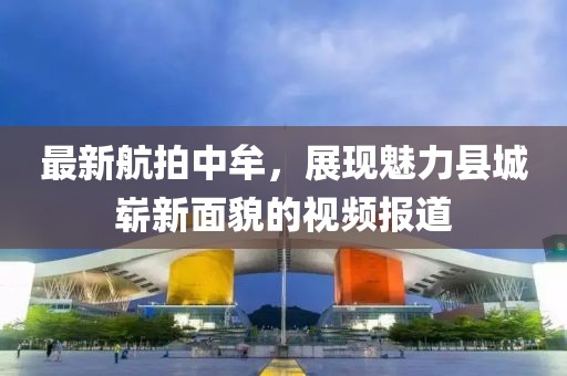 最新航拍中牟，展现魅力县城崭新面貌的视频报道