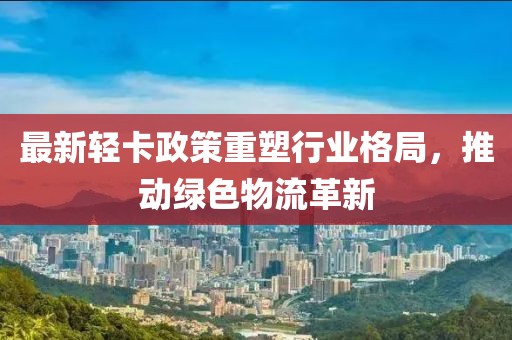 最新轻卡政策重塑行业格局，推动绿色物流革新