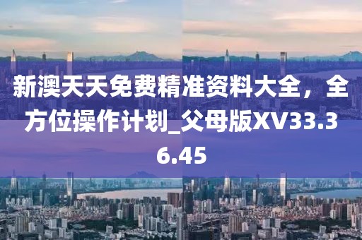 新澳天天免费精准资料大全，全方位操作计划_父母版XV33.36.45