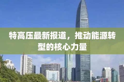 特高压最新报道，推动能源转型的核心力量