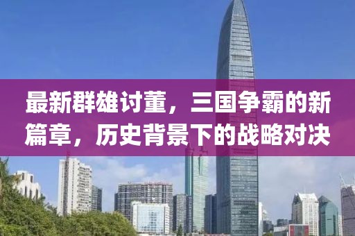 最新群雄讨董，三国争霸的新篇章，历史背景下的战略对决