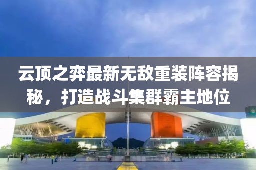 云顶之弈最新无敌重装阵容揭秘，打造战斗集群霸主地位