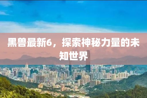 黑兽最新6，探索神秘力量的未知世界