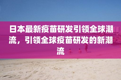 日本最新疫苗研发引领全球潮流，引领全球疫苗研发的新潮流