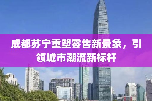 成都苏宁重塑零售新景象，引领城市潮流新标杆