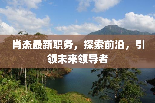 肖杰最新职务，探索前沿，引领未来领导者