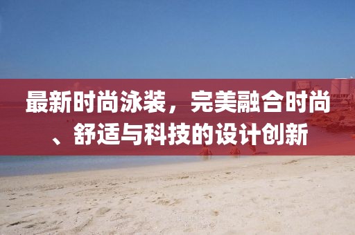 最新时尚泳装，完美融合时尚、舒适与科技的设计创新