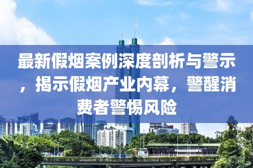 最新假烟案例深度剖析与警示，揭示假烟产业内幕，警醒消费者警惕风险