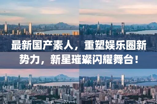 最新国产素人，重塑娱乐圈新势力，新星璀璨闪耀舞台！